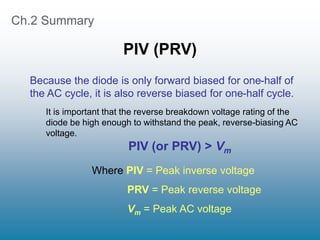 Ch.2 Summary
PIV (PRV)
It is important that the reverse breakdown voltage rating of the
diode be high enough to withstand the peak, reverse-biasing AC
voltage.
PIV (or PRV) > Vm
Where PIV = Peak inverse voltage
PRV = Peak reverse voltage
Vm = Peak AC voltage
Because the diode is only forward biased for one-half of
the AC cycle, it is also reverse biased for one-half cycle.
 