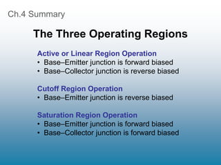 Ch.4 Summary
The Three Operating Regions
Active or Linear Region Operation
• Base–Emitter junction is forward biased
• Base–Collector junction is reverse biased
Cutoff Region Operation
• Base–Emitter junction is reverse biased
Saturation Region Operation
• Base–Emitter junction is forward biased
• Base–Collector junction is forward biased
 