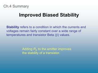 Ch.4 Summary
Improved Biased Stability
Stability refers to a condition in which the currents and
voltages remain fairly constant over a wide range of
temperatures and transistor Beta () values.
Adding RE to the emitter improves
the stability of a transistor.
 