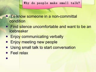 To know someone in a non-committal condition Find silence uncomfortable and want to be an icebreaker Enjoy communicating verbally Enjoy meeting new people Using small talk to start conversation Feel relax  Why do people make small talk? 