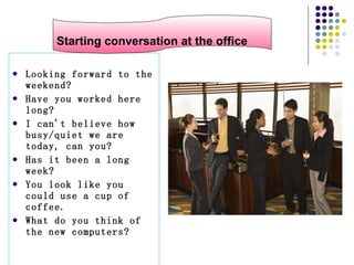 At the offic Looking forward to the weekend?  Have you worked here long?  I can't believe how busy/quiet we are today, can you?  Has it been a long week?  You look like you could use a cup of coffee.  What do you think of the new computers?  Starting conversation at the office 