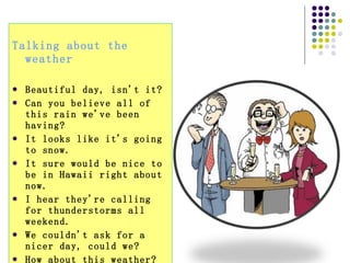Talking about the weather  Beautiful day, isn't it?  Can you believe all of this rain we've been having?  It looks like it's going to snow.  It sure would be nice to be in Hawaii right about now.  I hear they're calling for thunderstorms all weekend.  We couldn't ask for a nicer day, could we?  How about this weather?  Did you order this sunshine?  