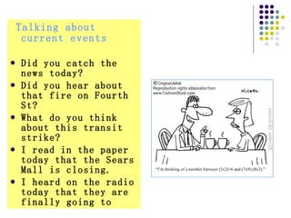 Talking about current events   Did you catch the news today?  Did you hear about that fire on Fourth St?  What do you think about this transit strike?  I read in the paper today that the Sears Mall is closing.  I heard on the radio today that they are finally going to  