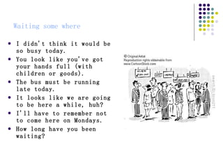 Waiting some where I didn't think it would be so busy today.  You look like you've got your hands full (with children or goods).  The bus must be running late today.  It looks like we are going to be here a while, huh?  I'll have to remember not to come here on Mondays.  How long have you been waiting?   