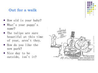 Out for a walk  How old is your baby?  What's your puppy's name?  The tulips are sure beautiful at this time of year, aren't they.  How do you like the new park?  Nice day to be outside, isn't it?  