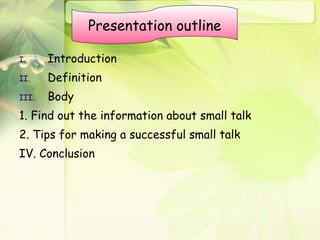 Introduction Definition Body 1. Find out the information about small talk 2. Tips for making a successful small talk IV. Conclusion Presentation outline 