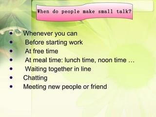 Whenever you can Before starting work At free time At meal time: lunch time, noon time … Waiting together in line Chatting Meeting new people or friend When do people make small talk? 