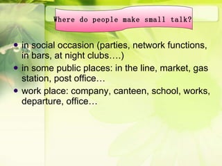 in social occasion (parties, network functions, in bars, at night clubs….) in some public places: in the line, market, gas station, post office… work place: company, canteen, school, works, departure, office… Where do people make small talk?   