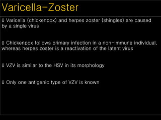 Varicella-Zoster
ü Varicella (chickenpox) and herpes zoster (shingles) are caused
by a single virus
ü Chickenpox follows primary infection in a non-immune individual,
whereas herpes zoster is a reactivation of the latent virus
ü VZV is similar to the HSV in its morphology
ü Only one antigenic type of VZV is known
 