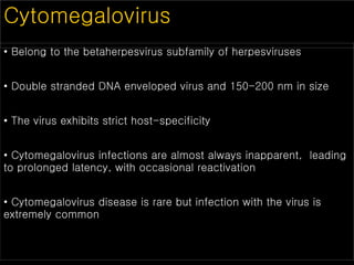 Cytomegalovirus
• Belong to the betaherpesvirus subfamily of herpesviruses
• Double stranded DNA enveloped virus and 150-200 nm in size
• The virus exhibits strict host-specificity
• Cytomegalovirus infections are almost always inapparent, leading
to prolonged latency, with occasional reactivation
• Cytomegalovirus disease is rare but infection with the virus is
extremely common
 
