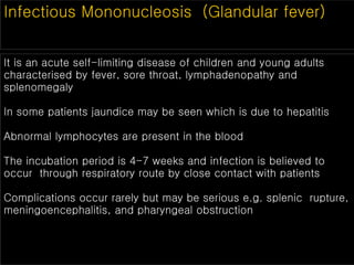 Infectious Mononucleosis (Glandular fever)
It is an acute self-limiting disease of children and young adults
characterised by fever, sore throat, lymphadenopathy and
splenomegaly
In some patients jaundice may be seen which is due to hepatitis
Abnormal lymphocytes are present in the blood
The incubation period is 4-7 weeks and infection is believed to
occur through respiratory route by close contact with patients
Complications occur rarely but may be serious e.g. splenic rupture,
meningoencephalitis, and pharyngeal obstruction
 