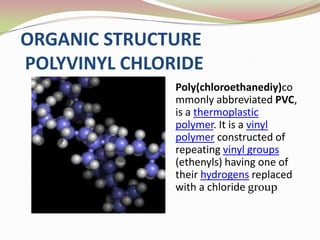 ORGANIC STRUCTURE
POLYVINYL CHLORIDE
               Poly(chloroethanediy)co
               mmonly abbreviated PVC,
               is a thermoplastic
               polymer. It is a vinyl
               polymer constructed of
               repeating vinyl groups
               (ethenyls) having one of
               their hydrogens replaced
               with a chloride group
 