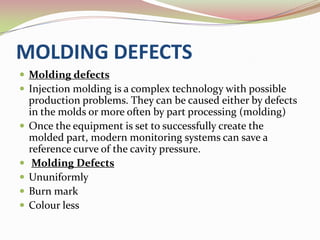 MOLDING DEFECTS
 Molding defects
 Injection molding is a complex technology with possible
    production problems. They can be caused either by defects
    in the molds or more often by part processing (molding)
   Once the equipment is set to successfully create the
    molded part, modern monitoring systems can save a
    reference curve of the cavity pressure.
    Molding Defects
   Ununiformly
   Burn mark
   Colour less
 