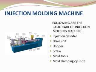 INJECTION MOLDING MACHINE
                FOLLOWING ARE THE
                BASIC PART OF INJECTION
                MOLDING MACHINE.
               Injection cylinder
               Drive unit
               Hooper
               Screw
               Mold tools
               Mold clamping cylinde
 