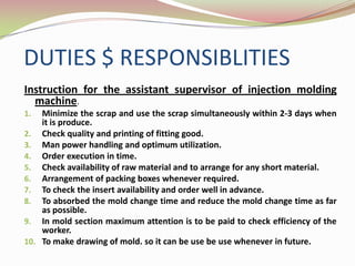DUTIES $ RESPONSIBLITIES
Instruction for the assistant supervisor of injection molding
  machine.
1.  Minimize the scrap and use the scrap simultaneously within 2-3 days when
    it is produce.
2. Check quality and printing of fitting good.
3. Man power handling and optimum utilization.
4. Order execution in time.
5. Check availability of raw material and to arrange for any short material.
6. Arrangement of packing boxes whenever required.
7. To check the insert availability and order well in advance.
8. To absorbed the mold change time and reduce the mold change time as far
    as possible.
9. In mold section maximum attention is to be paid to check efficiency of the
    worker.
10. To make drawing of mold. so it can be use be use whenever in future.
 