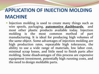 APPLICATION OF INJECTION MOLDING
MACHINE
 Injection molding is used to create many things such as
 wire spools, packaging, automotive dashboards, and
 most other plastic products available today. Injection
 molding is the most common method of part
 manufacturing. It is ideal for producing high volumes of
 the same object. Some advantages of injection molding are
 high production rates, repeatable high tolerances, the
 ability to use a wide range of materials, low labor cost,
 minimal scrap losses, and little need to finish parts after
 molding. Some disadvantages of this process are expensive
 equipment investment, potentially high running costs, and
 the need to design moldable parts.
 