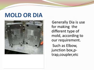 MOLD OR DIA
              Generally Dia is use
              for making the
              different type of
              mold, according to
              our requirement.
               Such as Elbow,
              junction box,p-
              trap,coupler,etc
 