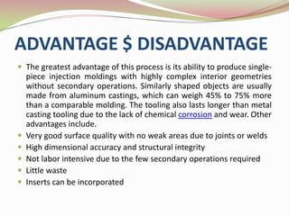 ADVANTAGE $ DISADVANTAGE
 The greatest advantage of this process is its ability to produce single-
    piece injection moldings with highly complex interior geometries
    without secondary operations. Similarly shaped objects are usually
    made from aluminum castings, which can weigh 45% to 75% more
    than a comparable molding. The tooling also lasts longer than metal
    casting tooling due to the lack of chemical corrosion and wear. Other
    advantages include.
   Very good surface quality with no weak areas due to joints or welds
   High dimensional accuracy and structural integrity
   Not labor intensive due to the few secondary operations required
   Little waste
   Inserts can be incorporated
 