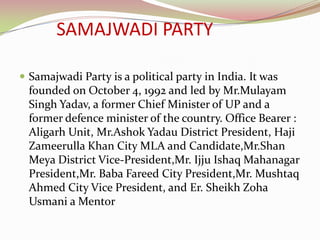 SAMAJWADI PARTY

 Samajwadi Party is a political party in India. It was
  founded on October 4, 1992 and led by Mr.Mulayam
  Singh Yadav, a former Chief Minister of UP and a
  former defence minister of the country. Office Bearer :
  Aligarh Unit, Mr.Ashok Yadau District President, Haji
  Zameerulla Khan City MLA and Candidate,Mr.Shan
  Meya District Vice-President,Mr. Ijju Ishaq Mahanagar
  President,Mr. Baba Fareed City President,Mr. Mushtaq
  Ahmed City Vice President, and Er. Sheikh Zoha
  Usmani a Mentor
 