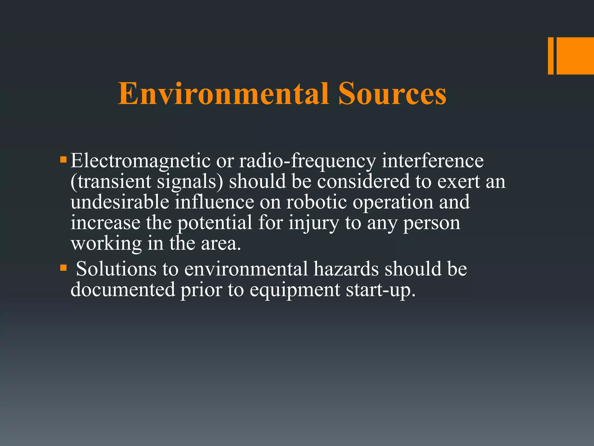 Environmental Sources
Electromagnetic or radio-frequency interference
(transient signals) should be considered to exert an
undesirable influence on robotic operation and
increase the potential for injury to any person
working in the area.
 Solutions to environmental hazards should be
documented prior to equipment start-up.
 