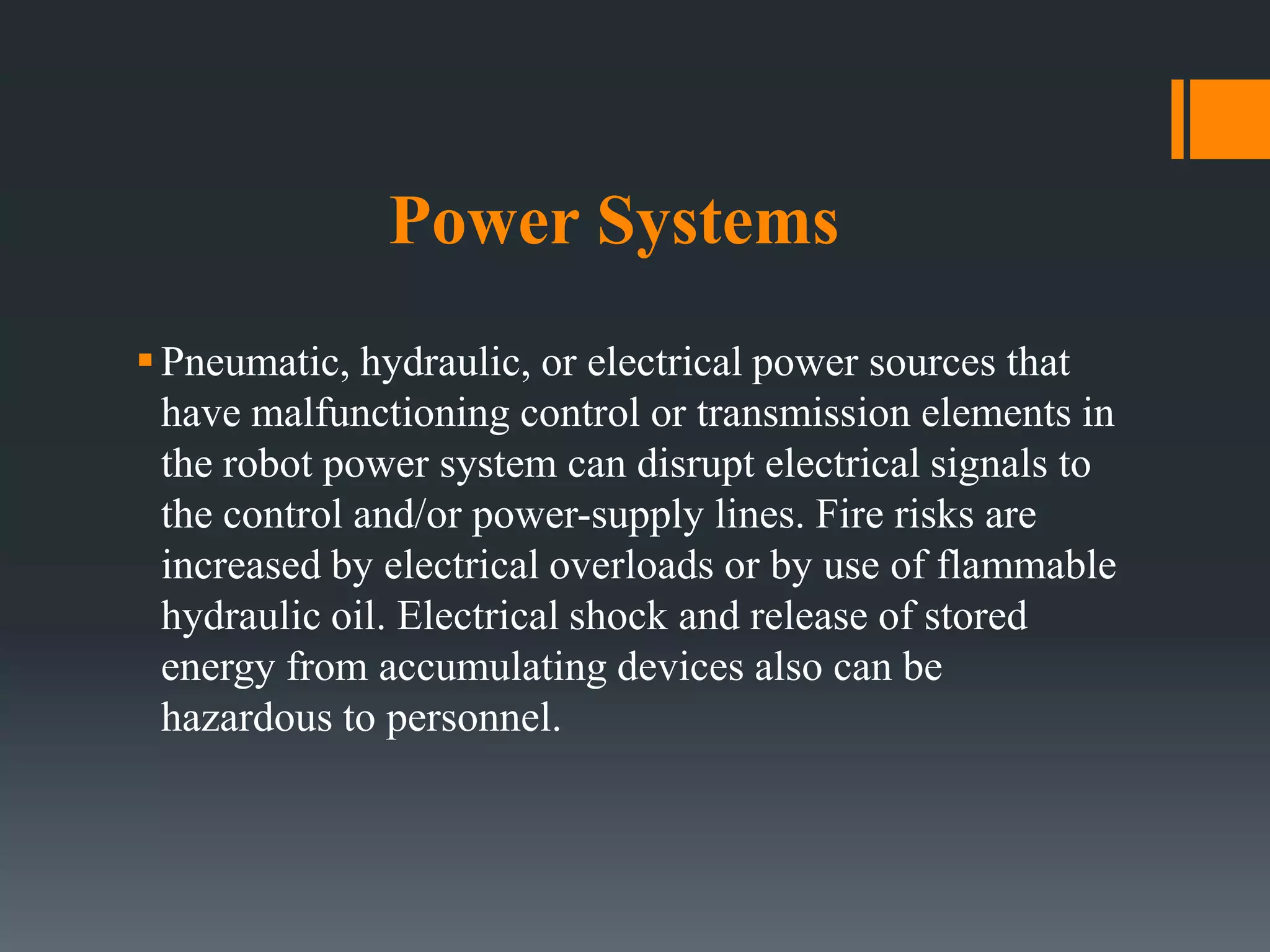 Power Systems
Pneumatic, hydraulic, or electrical power sources that
have malfunctioning control or transmission elements in
the robot power system can disrupt electrical signals to
the control and/or power-supply lines. Fire risks are
increased by electrical overloads or by use of flammable
hydraulic oil. Electrical shock and release of stored
energy from accumulating devices also can be
hazardous to personnel.
 