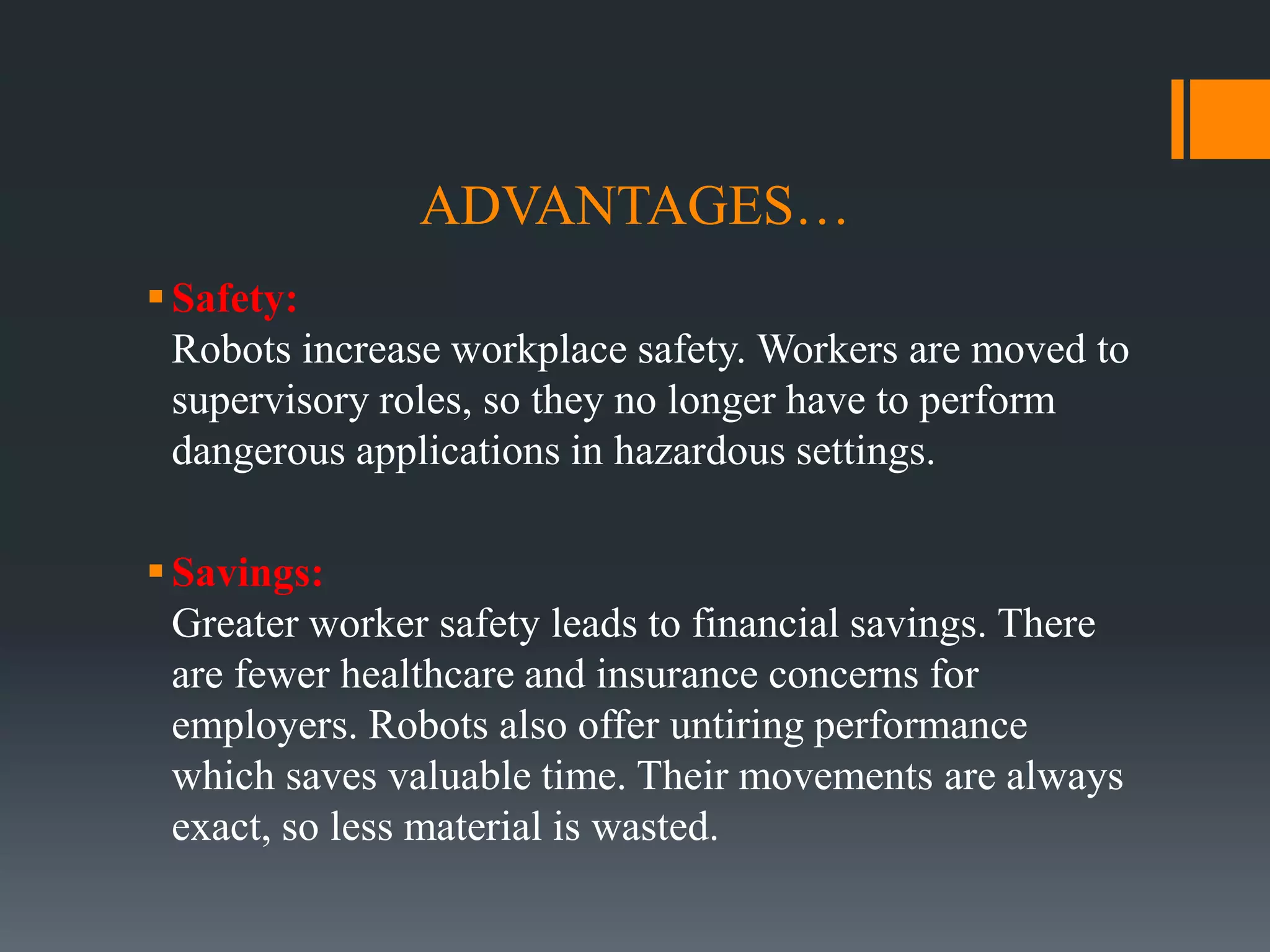 ADVANTAGES…
Safety:
Robots increase workplace safety. Workers are moved to
supervisory roles, so they no longer have to perform
dangerous applications in hazardous settings.
Savings:
Greater worker safety leads to financial savings. There
are fewer healthcare and insurance concerns for
employers. Robots also offer untiring performance
which saves valuable time. Their movements are always
exact, so less material is wasted.
 