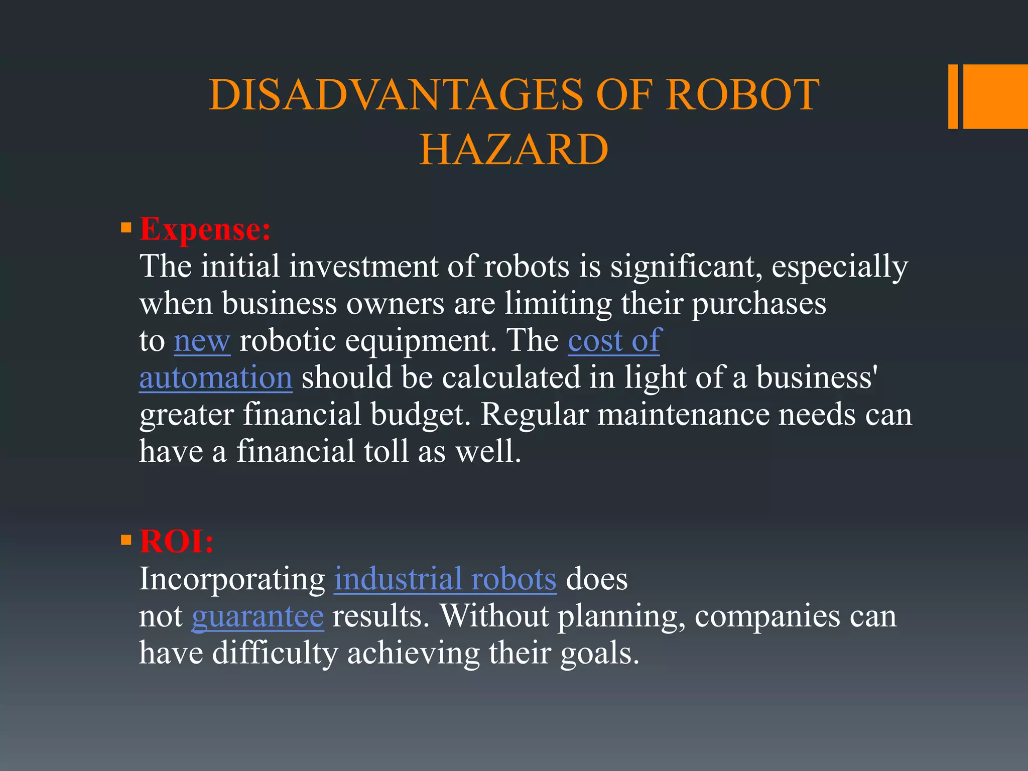 DISADVANTAGES OF ROBOT
HAZARD
Expense:
The initial investment of robots is significant, especially
when business owners are limiting their purchases
to new robotic equipment. The cost of
automation should be calculated in light of a business'
greater financial budget. Regular maintenance needs can
have a financial toll as well.
ROI:
Incorporating industrial robots does
not guarantee results. Without planning, companies can
have difficulty achieving their goals.
 