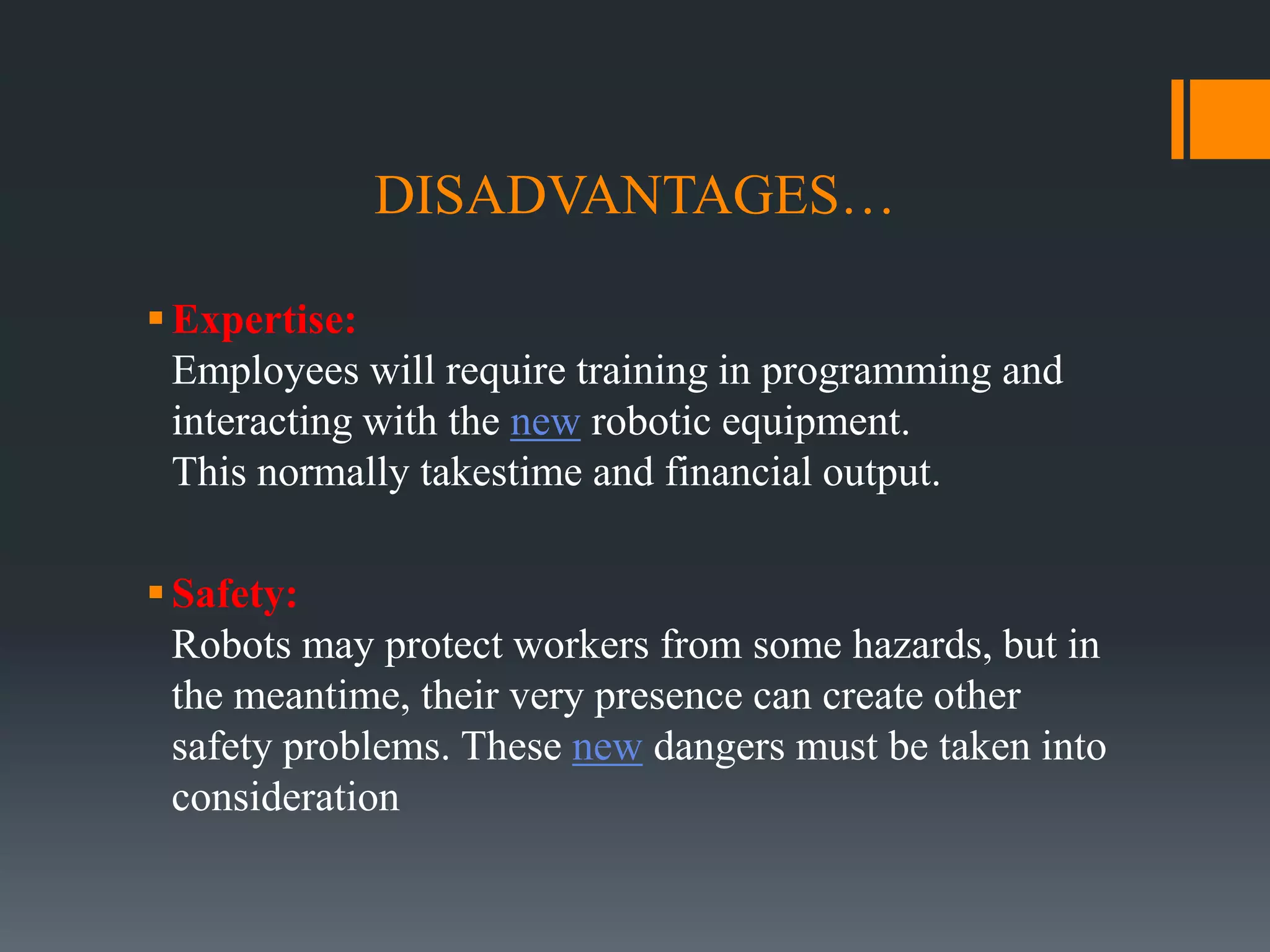 DISADVANTAGES…
Expertise:
Employees will require training in programming and
interacting with the new robotic equipment.
This normally takestime and financial output.
Safety:
Robots may protect workers from some hazards, but in
the meantime, their very presence can create other
safety problems. These new dangers must be taken into
consideration
 