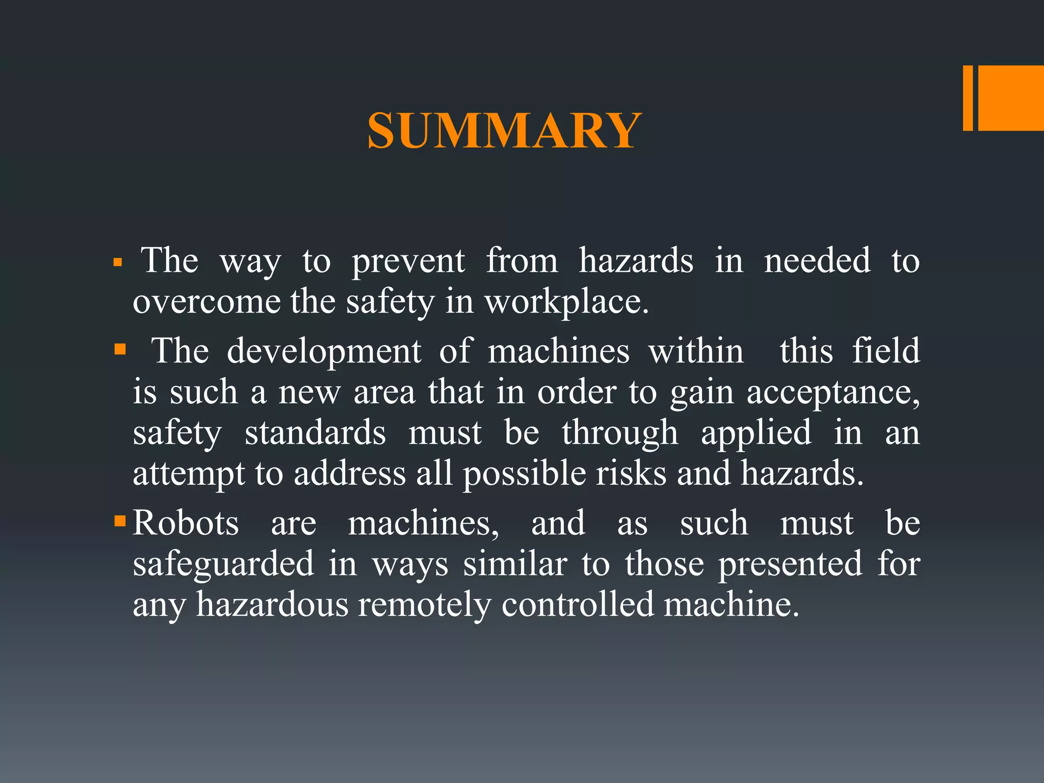 SUMMARY
 The way to prevent from hazards in needed to
overcome the safety in workplace.
 The development of machines within this field
is such a new area that in order to gain acceptance,
safety standards must be through applied in an
attempt to address all possible risks and hazards.
Robots are machines, and as such must be
safeguarded in ways similar to those presented for
any hazardous remotely controlled machine.
 