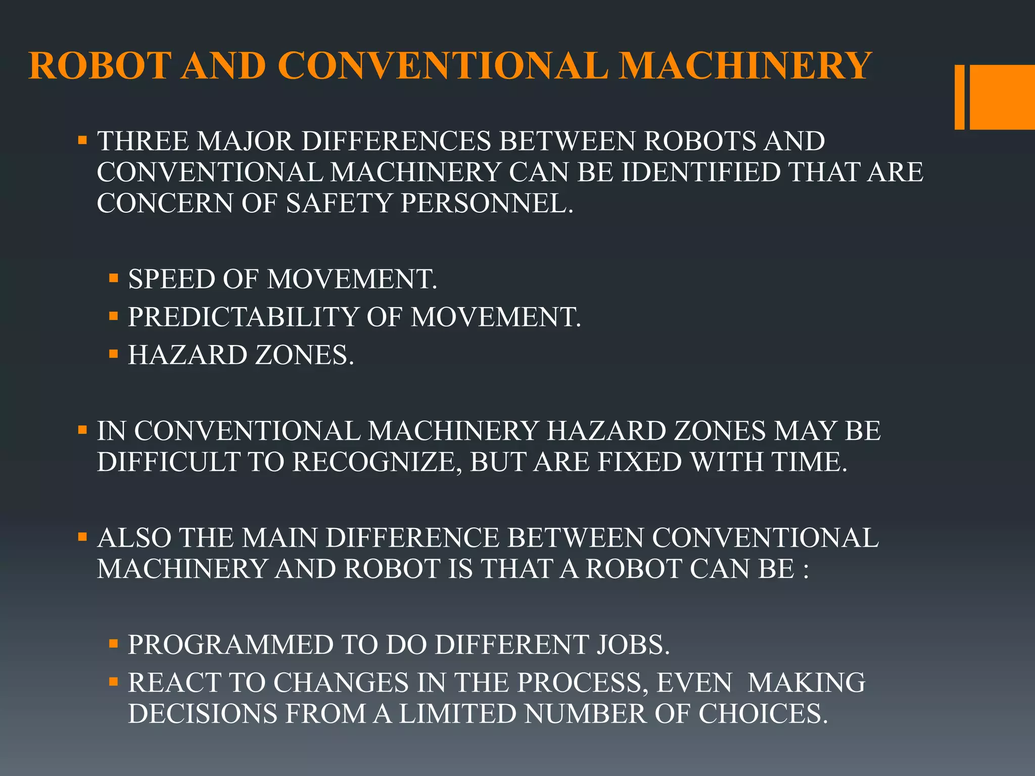 ROBOT AND CONVENTIONAL MACHINERY
 THREE MAJOR DIFFERENCES BETWEEN ROBOTS AND
CONVENTIONAL MACHINERY CAN BE IDENTIFIED THAT ARE
CONCERN OF SAFETY PERSONNEL.
 SPEED OF MOVEMENT.
 PREDICTABILITY OF MOVEMENT.
 HAZARD ZONES.
 IN CONVENTIONAL MACHINERY HAZARD ZONES MAY BE
DIFFICULT TO RECOGNIZE, BUT ARE FIXED WITH TIME.
 ALSO THE MAIN DIFFERENCE BETWEEN CONVENTIONAL
MACHINERY AND ROBOT IS THAT A ROBOT CAN BE :
 PROGRAMMED TO DO DIFFERENT JOBS.
 REACT TO CHANGES IN THE PROCESS, EVEN MAKING
DECISIONS FROM A LIMITED NUMBER OF CHOICES.
 