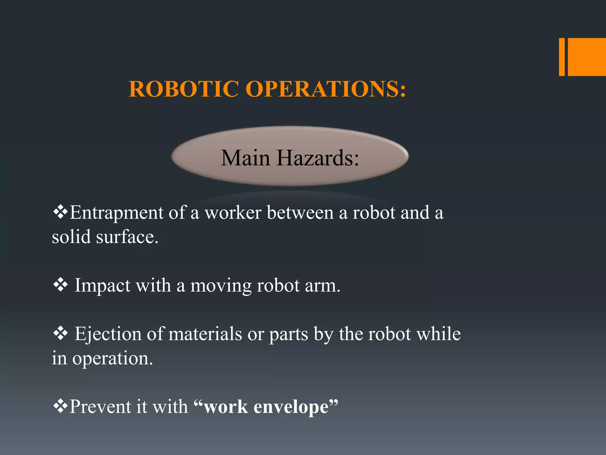 ROBOTIC OPERATIONS:
Entrapment of a worker between a robot and a
solid surface.
 Impact with a moving robot arm.
 Ejection of materials or parts by the robot while
in operation.
Prevent it with “work envelope”
Main Hazards:
 