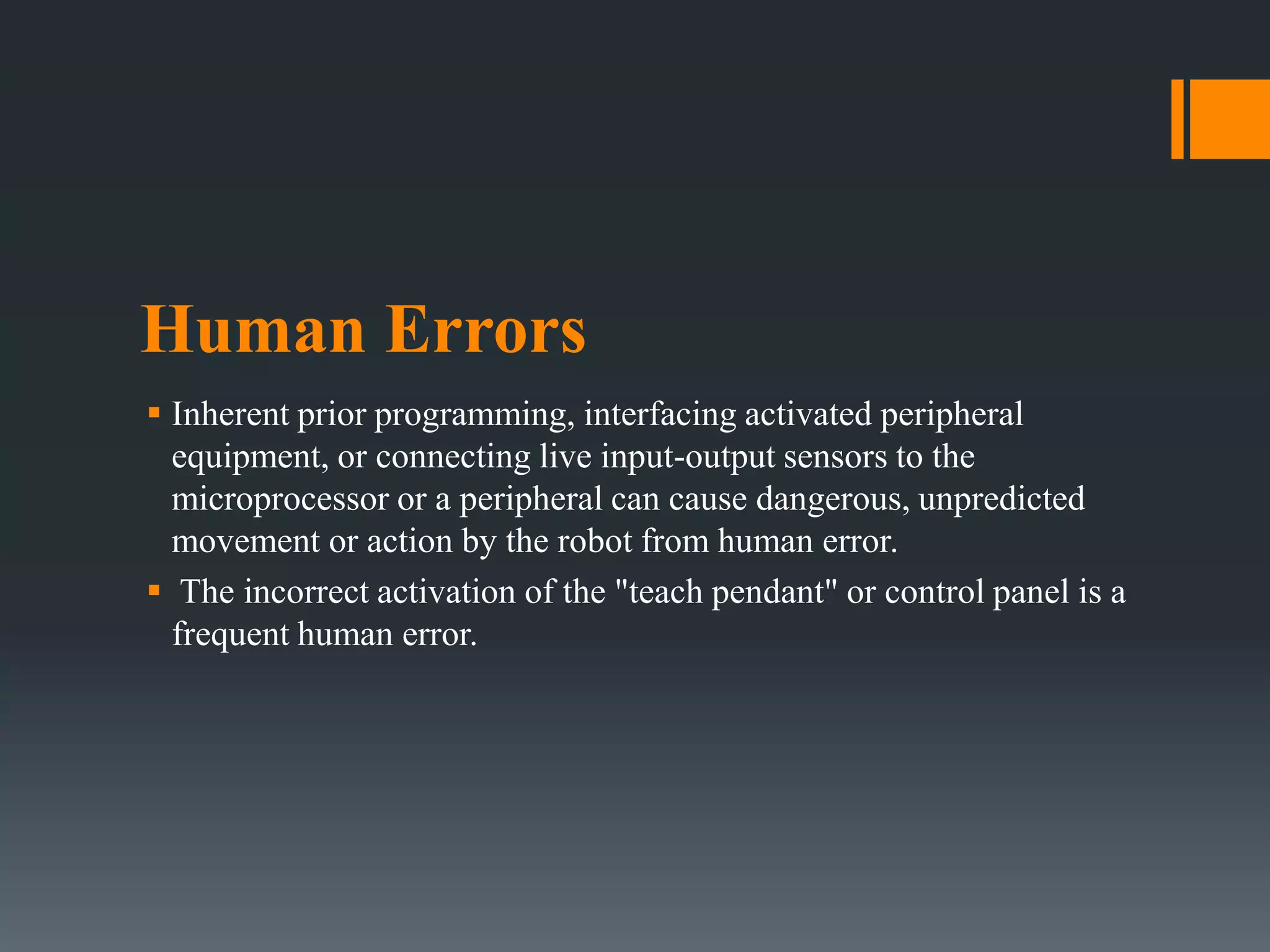 Human Errors
 Inherent prior programming, interfacing activated peripheral
equipment, or connecting live input-output sensors to the
microprocessor or a peripheral can cause dangerous, unpredicted
movement or action by the robot from human error.
 The incorrect activation of the "teach pendant" or control panel is a
frequent human error.
 