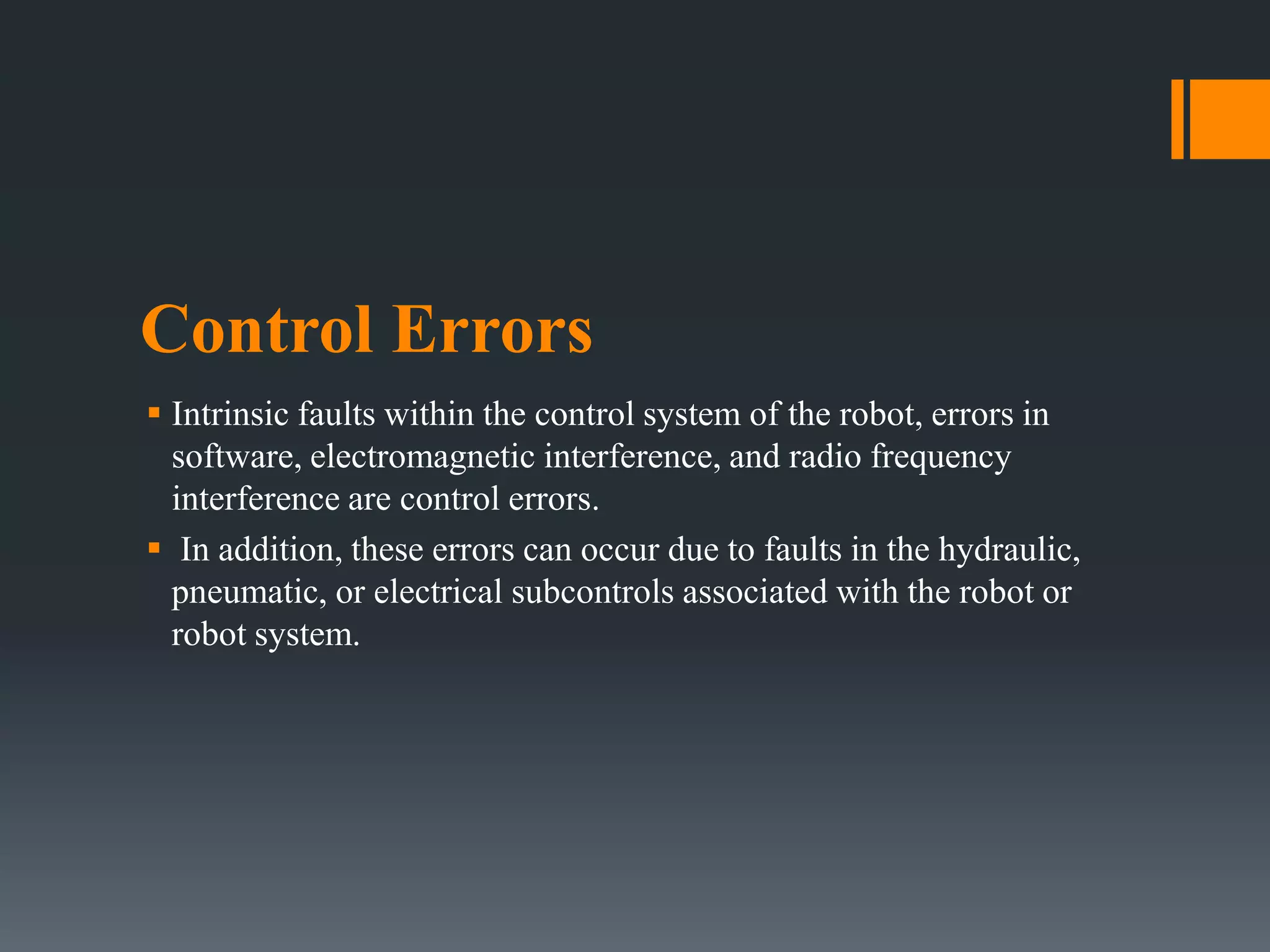 Control Errors
 Intrinsic faults within the control system of the robot, errors in
software, electromagnetic interference, and radio frequency
interference are control errors.
 In addition, these errors can occur due to faults in the hydraulic,
pneumatic, or electrical subcontrols associated with the robot or
robot system.
 