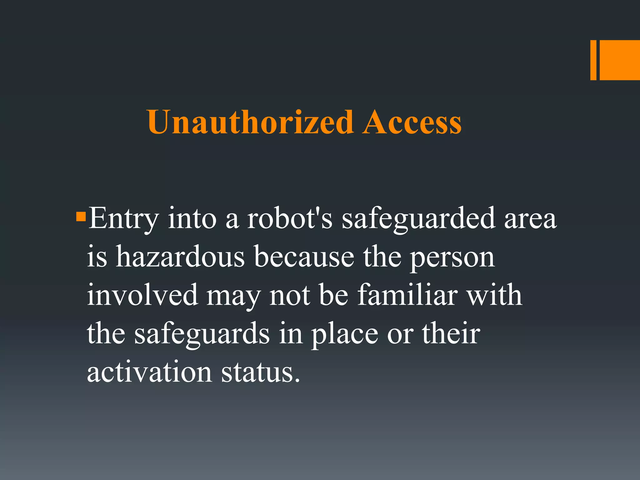 Unauthorized Access
Entry into a robot's safeguarded area
is hazardous because the person
involved may not be familiar with
the safeguards in place or their
activation status.
 