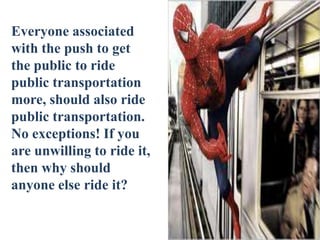 Everyone associated
with the push to get
the public to ride
public transportation
more, should also ride
public transportation.
No exceptions! If you
are unwilling to ride it,
then why should
anyone else ride it?
 
