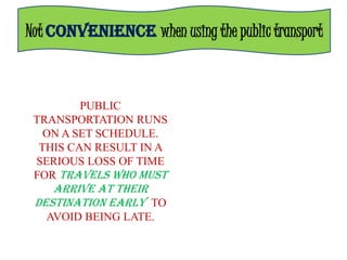 Not CONVENIENCE when using the public transport



         PUBLIC
 TRANSPORTATION RUNS
   ON A SET SCHEDULE.
  THIS CAN RESULT IN A
 SERIOUS LOSS OF TIME
 FOR TRAVELS WHO MUST
    ARRIVE AT THEIR
 DESTINATION EARLY TO
   AVOID BEING LATE.
 