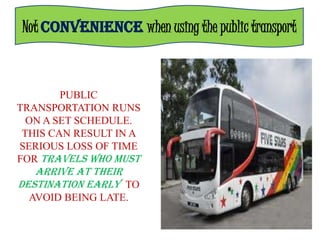 Not CONVENIENCE when using the public transport



        PUBLIC
TRANSPORTATION RUNS
  ON A SET SCHEDULE.
 THIS CAN RESULT IN A
SERIOUS LOSS OF TIME
FOR TRAVELS WHO MUST
   ARRIVE AT THEIR
DESTINATION EARLY TO
  AVOID BEING LATE.
 