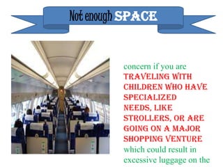 Not enough SPACE


         concern if you are
         traveling with
         children who have
         specialized
         needs, like
         strollers, or are
         going on a major
         shopping venture
         which could result in
         excessive luggage on the
 