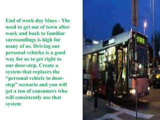 End of work day blues - The
need to get out of town after
work and back to familiar
surroundings is high for
many of us. Driving our
personal vehicles is a good
way for us to get right to
our door-step. Create a
system that replaces the
“personal vehicle to door-
step” scenario and you will
get a ton of consumers who
will consistently use that
system
 