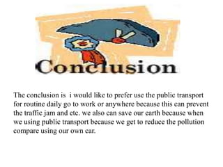 The conclusion is i would like to prefer use the public transport
for routine daily go to work or anywhere because this can prevent
the traffic jam and etc. we also can save our earth because when
we using public transport because we get to reduce the pollution
compare using our own car.
 