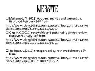 WEBSITE
 Muhamad, N.(2011).Accident analysis and prevention.
   Retrieved February 14th from
http://www.sciencedirect.com.ezaccess.library.uitm.edu.my/s
cience/article/pii/S1364032111002097
 Ong, H.C.(2010).renewable and sustainable energy review.
   retrieve February 16th from
http://www.sciencedirect.com.ezaccess.library.uitm.edu.my/s
cience/article/pii/S1364032111004291

 Redman, L.(2012).transport policy. retrieve February 16th
   from
http://www.sciencedirect.com.ezaccess.library.uitm.edu.my/s
cience/article/pii/S0967070X12001692
 