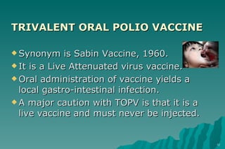 TRIVALENT ORAL POLIO VACCINE Synonym is Sabin Vaccine, 1960. It is a Live Attenuated virus vaccine. Oral administration of vaccine yields a local gastro-intestinal infection. A major caution with TOPV is that it is a live vaccine and must never be injected. 
