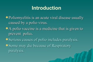 Introduction Poliomyelitis is an acute viral disease usually caused by a polio virus. A polio vaccine is a medicine that is given to prevent  polio . Serious causes of polio includes paralysis. Some may die because of Respiratory paralysis. 