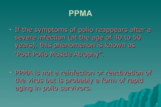 If the symptoms of polio reappears after a severe infection (at the age of 40 to 50 years), this phenomenon is known as  “ Post Polio Muscle Atrophy”. PPMA is not a reinfection or reactivation of the virus but is probably a form of rapid aging in polio survivors. 