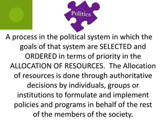 A process in the political system in which the
goals of that system are SELECTED and
ORDERED in terms of priority in the
ALLOCATION OF RESOURCES. The Allocation
of resources is done through authoritative
decisions by individuals, groups or
institutions to formulate and implement
policies and programs in behalf of the rest
of the members of the society.
 