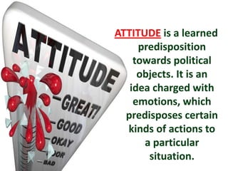 ATTITUDE is a learned
predisposition
towards political
objects. It is an
idea charged with
emotions, which
predisposes certain
kinds of actions to
a particular
situation.
 