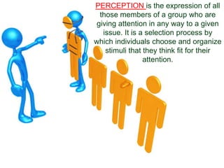 PERCEPTION is the expression of all
those members of a group who are
giving attention in any way to a given
issue. It is a selection process by
which individuals choose and organize
stimuli that they think fit for their
attention.
 