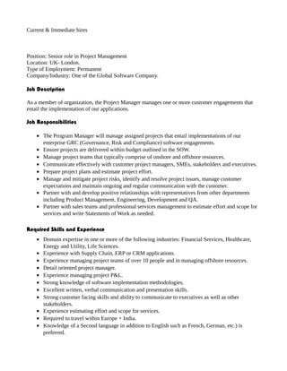 Current & Immediate hires
Position: Senior role in Project Management
Location: UK- London.
Type of Employment: Permanent
Company/Industry: One of the Global Software Company.
Job Description
As a member of organization, the Project Manager manages one or more customer engagements that
entail the implementation of our applications.
Job Responsibilities
• The Program Manager will manage assigned projects that entail implementations of our
enterprise GRC (Governance, Risk and Compliance) software engagements.
• Ensure projects are delivered within budget outlined in the SOW.
• Manage project teams that typically comprise of onshore and offshore resources.
• Communicate effectively with customer project managers, SMEs, stakeholders and executives.
• Prepare project plans and estimate project effort.
• Manage and mitigate project risks, identify and resolve project issues, manage customer
expectations and maintain ongoing and regular communication with the customer.
• Partner with and develop positive relationships with representatives from other departments
including Product Management, Engineering, Development and QA.
• Partner with sales teams and professional services management to estimate effort and scope for
services and write Statements of Work as needed.
Required Skills and Experience
• Domain expertise in one or more of the following industries: Financial Services, Healthcare,
Energy and Utility, Life Sciences.
• Experience with Supply Chain, ERP or CRM applications.
• Experience managing project teams of over 10 people and in managing offshore resources.
• Detail oriented project manager.
• Experience managing project P&L.
• Strong knowledge of software implementation methodologies.
• Excellent written, verbal communication and presentation skills.
• Strong customer facing skills and ability to communicate to executives as well as other
stakeholders.
• Experience estimating effort and scope for services.
• Required to travel within Europe + India.
• Knowledge of a Second language in addition to English such as French, German, etc.) is
preferred.
 