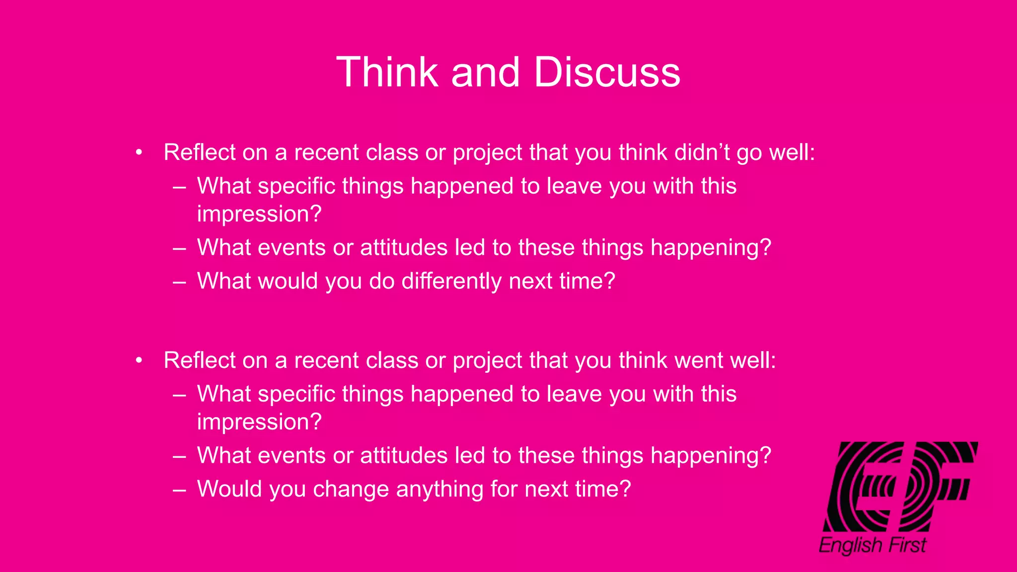 Think and Discuss
• Reflect on a recent class or project that you think didn’t go well:
– What specific things happened to leave you with this
impression?
– What events or attitudes led to these things happening?
– What would you do differently next time?
• Reflect on a recent class or project that you think went well:
– What specific things happened to leave you with this
impression?
– What events or attitudes led to these things happening?
– Would you change anything for next time?
 
