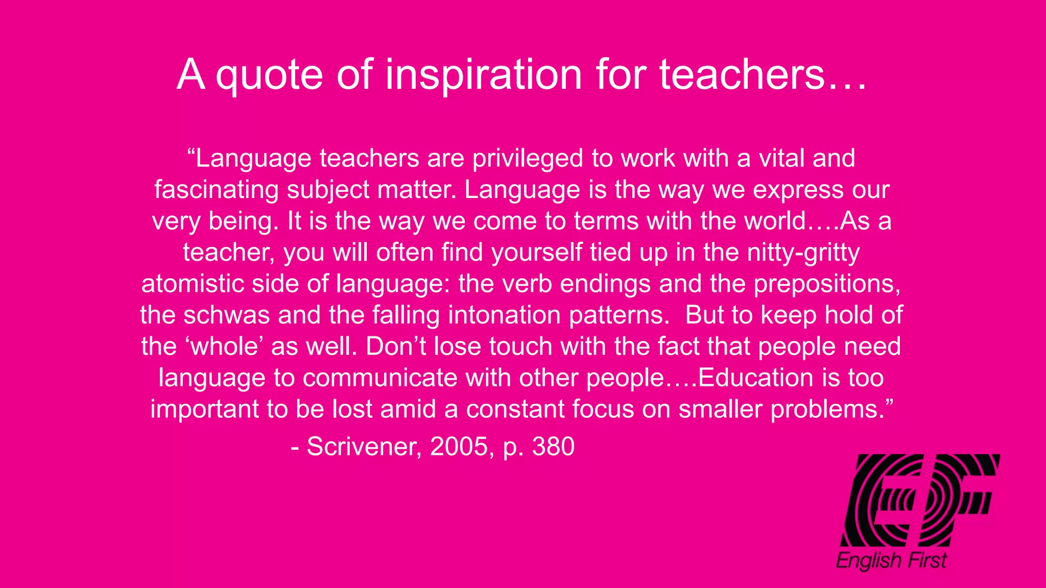 A quote of inspiration for teachers…
“Language teachers are privileged to work with a vital and
fascinating subject matter. Language is the way we express our
very being. It is the way we come to terms with the world….As a
teacher, you will often find yourself tied up in the nitty-gritty
atomistic side of language: the verb endings and the prepositions,
the schwas and the falling intonation patterns. But to keep hold of
the ‘whole’ as well. Don’t lose touch with the fact that people need
language to communicate with other people….Education is too
important to be lost amid a constant focus on smaller problems.”
- Scrivener, 2005, p. 380
 